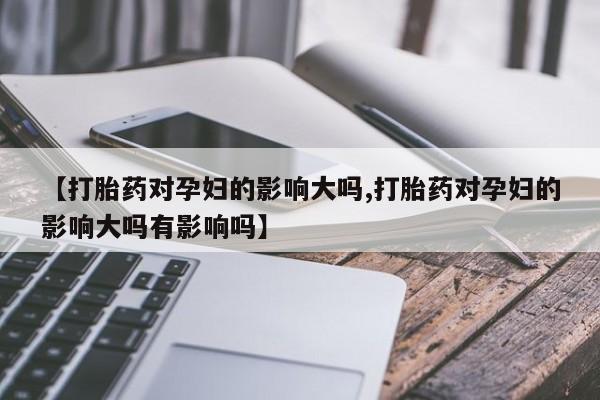 堕胎药微信【打胎药对孕妇的影响大吗,打胎药对孕妇的影响大吗有影响吗】