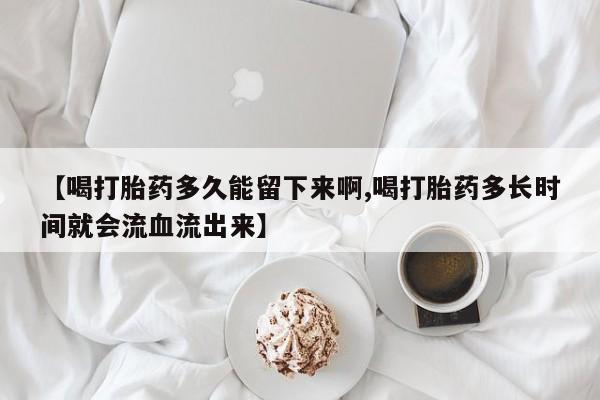 堕胎药微信【喝打胎药多久能留下来啊,喝打胎药多长时间就会流血流出来】