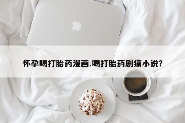 堕胎药微信怀孕喝打胎药漫画.喝打胎药剧痛小说？