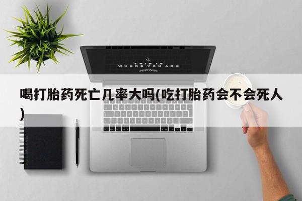 堕胎药微信喝打胎药死亡几率大吗(吃打胎药会不会死人)