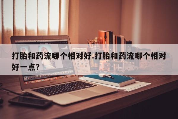 堕胎药微信打胎和药流哪个相对好.打胎和药流哪个相对好一点？