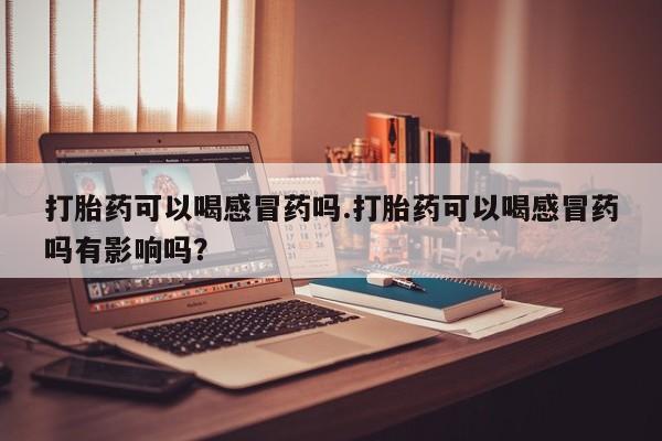 堕胎药微信打胎药可以喝感冒药吗.打胎药可以喝感冒药吗有影响吗？