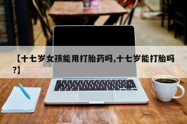 堕胎药微信【十七岁女孩能用打胎药吗,十七岁能打胎吗?】