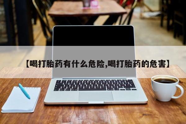 堕胎药微信【喝打胎药有什么危险,喝打胎药的危害】