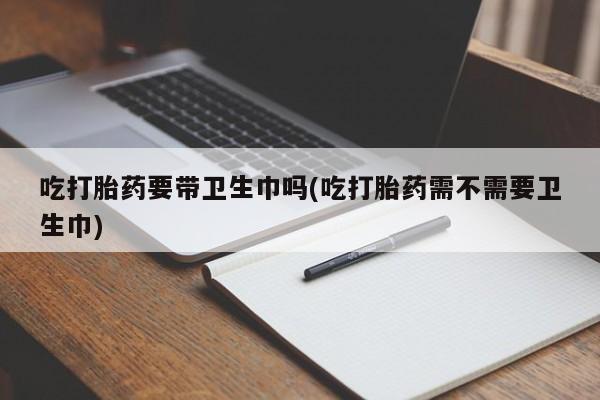 堕胎药微信吃打胎药要带卫生巾吗(吃打胎药需不需要卫生巾)