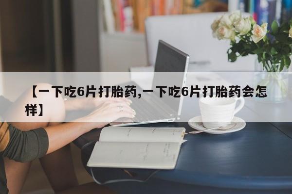 堕胎药微信【一下吃6片打胎药,一下吃6片打胎药会怎样】