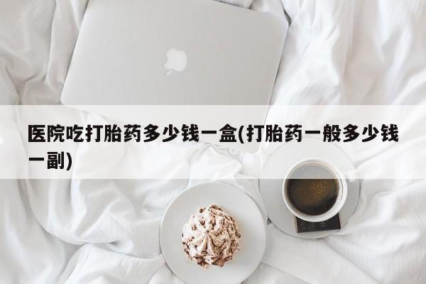 堕胎药微信医院吃打胎药多少钱一盒(打胎药一般多少钱一副)