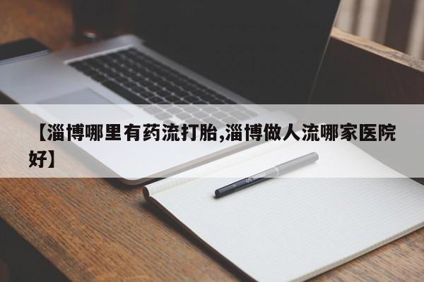 堕胎药微信【淄博哪里有药流打胎,淄博做人流哪家医院好】