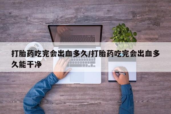 堕胎药微信打胎药吃完会出血多久/打胎药吃完会出血多久能干净