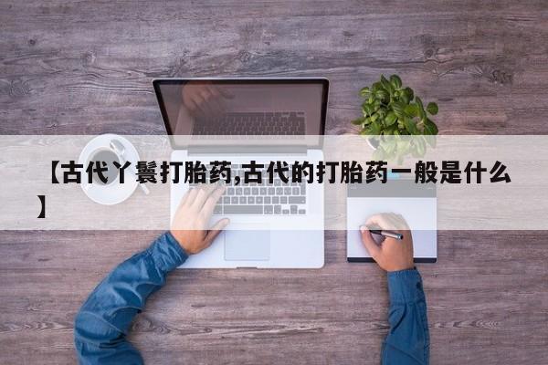 堕胎药微信【古代丫鬟打胎药,古代的打胎药一般是什么】