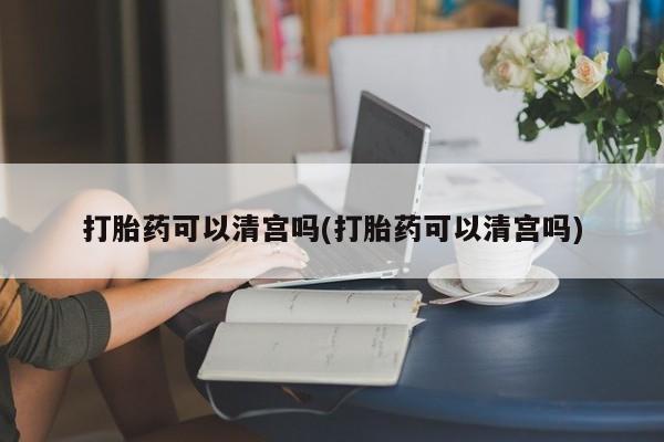 堕胎药微信打胎药可以清宫吗(打胎药可以清宫吗)
