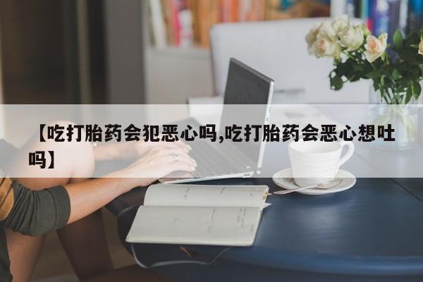 堕胎药微信【吃打胎药会犯恶心吗,吃打胎药会恶心想吐吗】