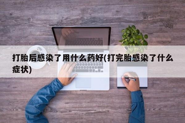 堕胎药微信打胎后感染了用什么药好(打完胎感染了什么症状)