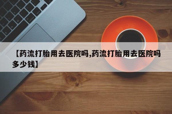堕胎药微信【药流打胎用去医院吗,药流打胎用去医院吗多少钱】