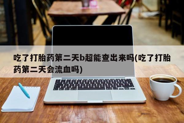 堕胎药微信吃了打胎药第二天b超能查出来吗(吃了打胎药第二天会流血吗)