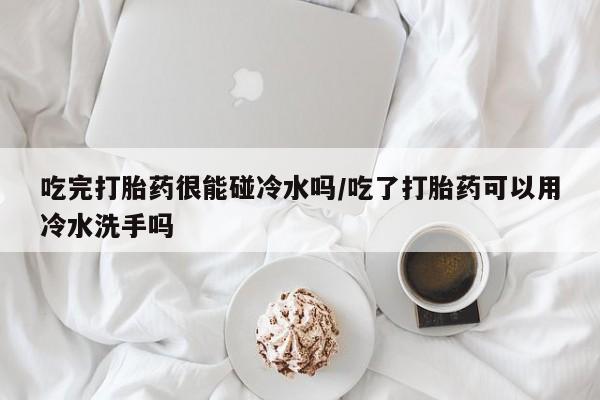 堕胎药微信吃完打胎药很能碰冷水吗/吃了打胎药可以用冷水洗手吗