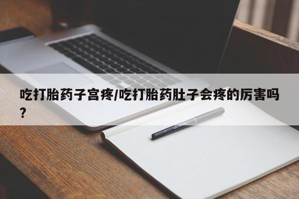 堕胎药微信吃打胎药子宫疼/吃打胎药肚子会疼的厉害吗?