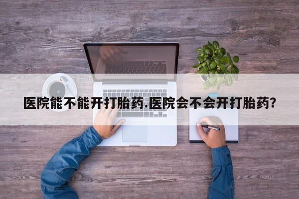 堕胎药微信医院能不能开打胎药.医院会不会开打胎药？