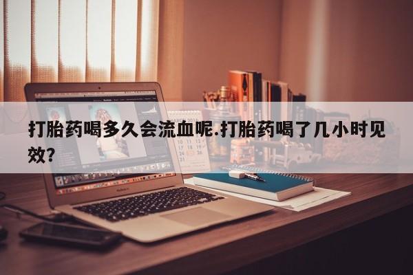 堕胎药微信打胎药喝多久会流血呢.打胎药喝了几小时见效？