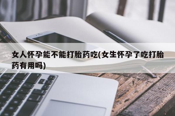 堕胎药微信女人怀孕能不能打胎药吃(女生怀孕了吃打胎药有用吗)