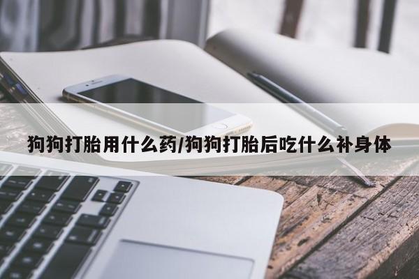 堕胎药微信狗狗打胎用什么药/狗狗打胎后吃什么补身体