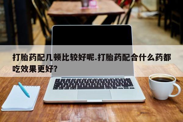 堕胎药微信打胎药配几顿比较好呢.打胎药配合什么药都吃效果更好？