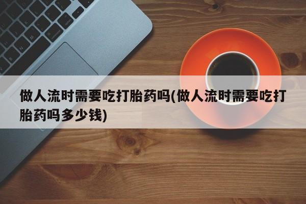 堕胎药微信做人流时需要吃打胎药吗(做人流时需要吃打胎药吗多少钱)