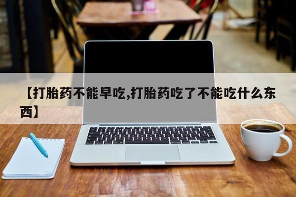 堕胎药微信【打胎药不能早吃,打胎药吃了不能吃什么东西】