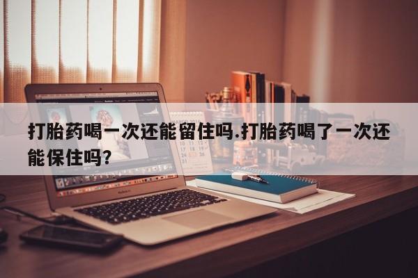 堕胎药微信打胎药喝一次还能留住吗.打胎药喝了一次还能保住吗？