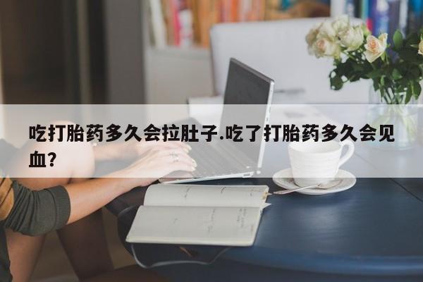 堕胎药微信吃打胎药多久会拉肚子.吃了打胎药多久会见血？