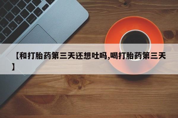 堕胎药微信【和打胎药第三天还想吐吗,喝打胎药第三天】