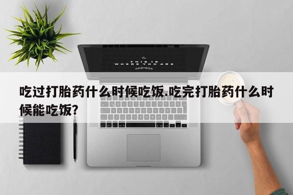 堕胎药微信吃过打胎药什么时候吃饭.吃完打胎药什么时候能吃饭？