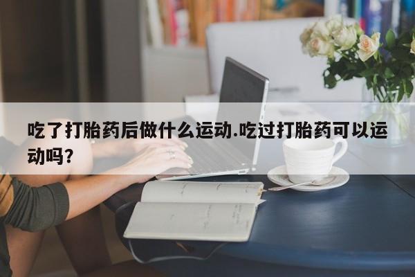 堕胎药微信吃了打胎药后做什么运动.吃过打胎药可以运动吗？