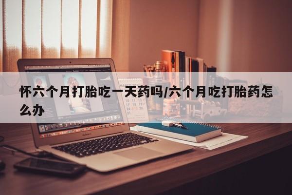 堕胎药微信怀六个月打胎吃一天药吗/六个月吃打胎药怎么办