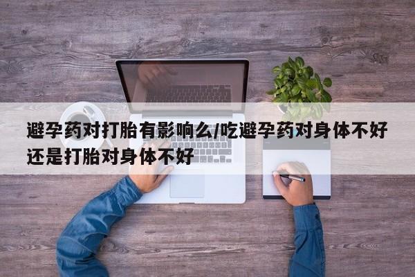 堕胎药微信避孕药对打胎有影响么/吃避孕药对身体不好还是打胎对身体不好
