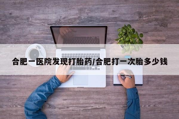 堕胎药微信合肥一医院发现打胎药/合肥打一次胎多少钱