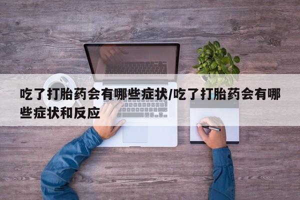 堕胎药微信吃了打胎药会有哪些症状/吃了打胎药会有哪些症状和反应