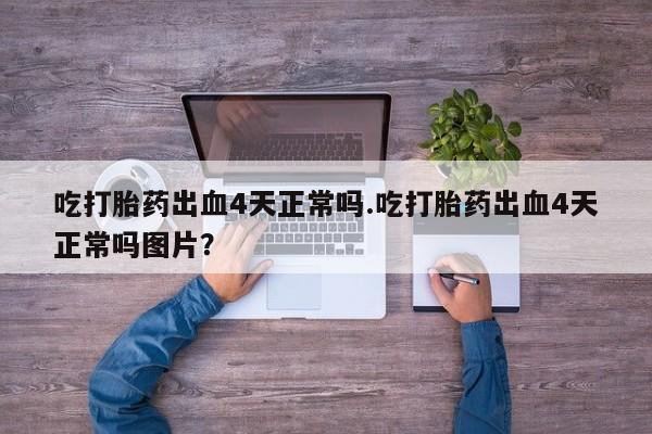 堕胎药微信吃打胎药出血4天正常吗.吃打胎药出血4天正常吗图片？