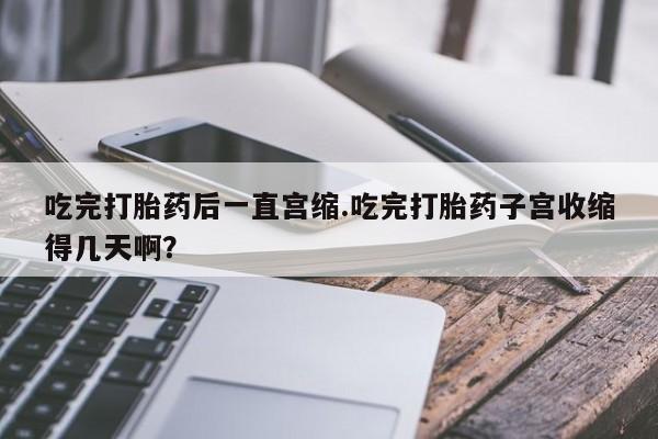 堕胎药微信吃完打胎药后一直宫缩.吃完打胎药子宫收缩得几天啊？
