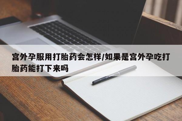 堕胎药微信宫外孕服用打胎药会怎样/如果是宫外孕吃打胎药能打下来吗