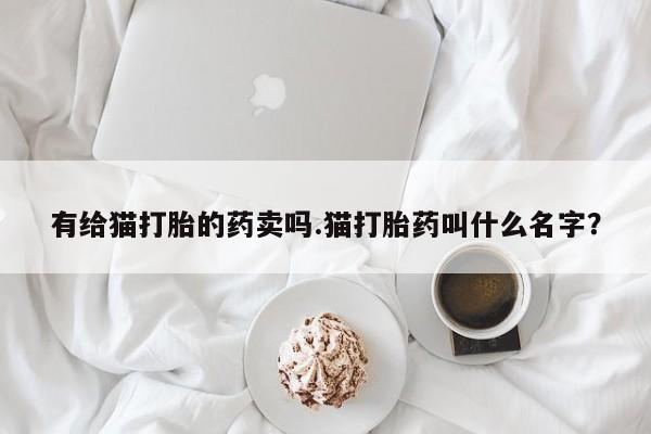 堕胎药微信有给猫打胎的药卖吗.猫打胎药叫什么名字？