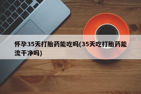 堕胎药微信怀孕35天打胎药能吃吗(35天吃打胎药能流干净吗)