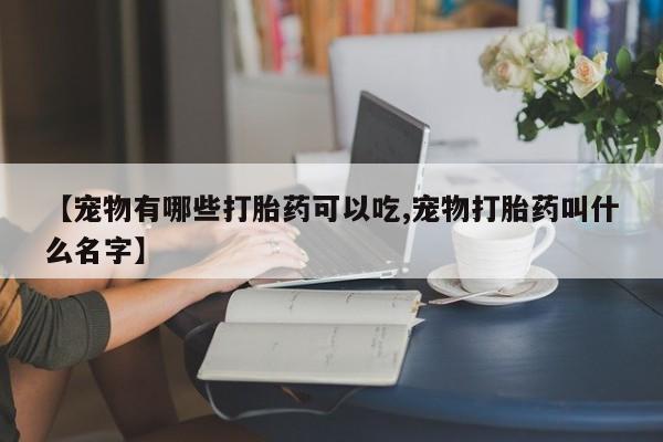 堕胎药微信【宠物有哪些打胎药可以吃,宠物打胎药叫什么名字】