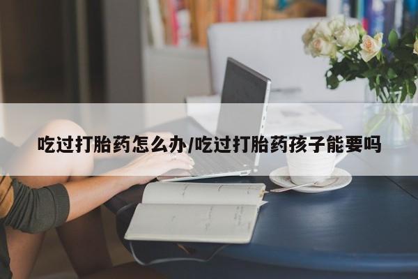 堕胎药微信吃过打胎药怎么办/吃过打胎药孩子能要吗