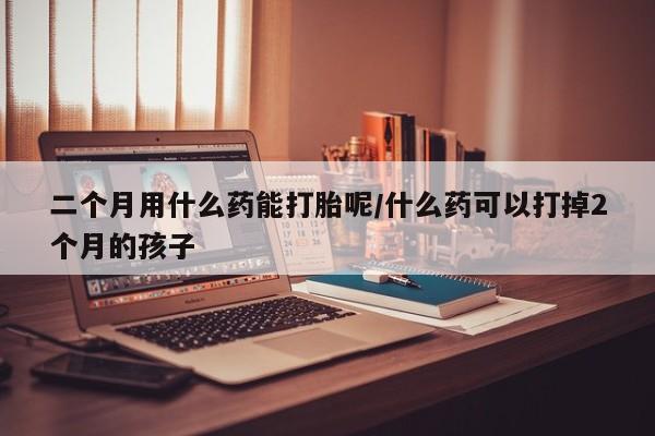 堕胎药微信二个月用什么药能打胎呢/什么药可以打掉2个月的孩子