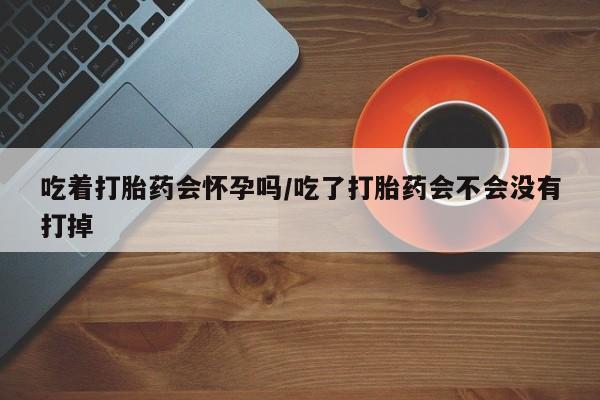 堕胎药微信吃着打胎药会怀孕吗/吃了打胎药会不会没有打掉