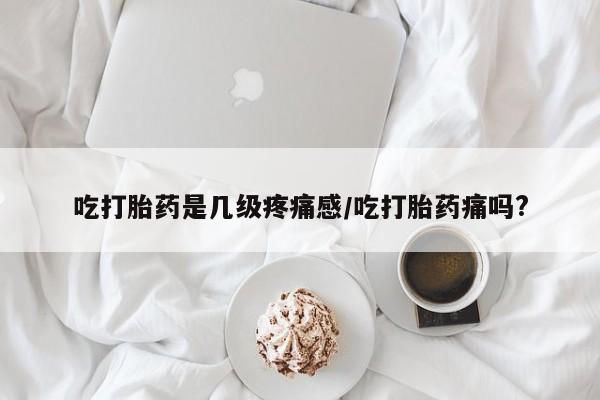堕胎药微信吃打胎药是几级疼痛感/吃打胎药痛吗?