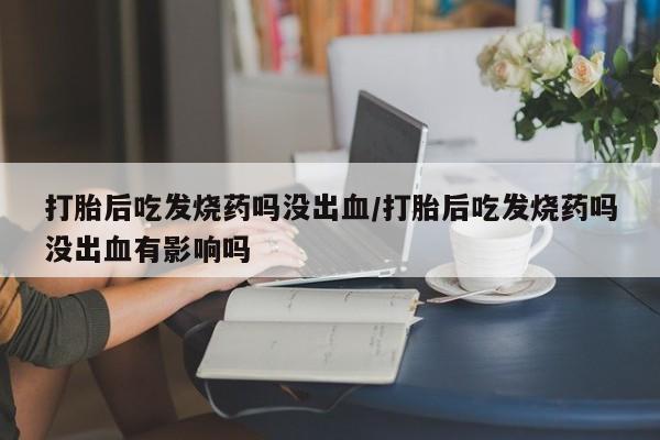 堕胎药微信打胎后吃发烧药吗没出血/打胎后吃发烧药吗没出血有影响吗