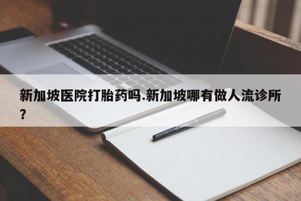 堕胎药微信新加坡医院打胎药吗.新加坡哪有做人流诊所?
