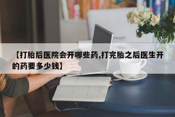 堕胎药微信【打胎后医院会开哪些药,打完胎之后医生开的药要多少钱】